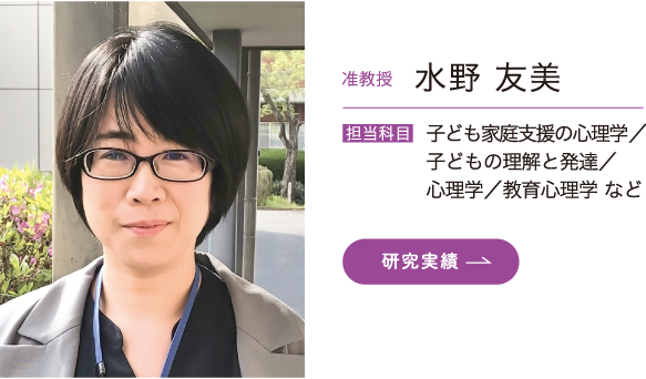 准教授 水野 友美　担当科目 子ども家庭支援の心理学／子どもの理解と発達／心理学／教育心理学 など